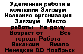 Удаленная работа в компании Элизиум › Название организации ­ Элизиум › Место работы ­ На дому › Возраст от ­ 16 - Все города Работа » Вакансии   . Ямало-Ненецкий АО,Ноябрьск г.